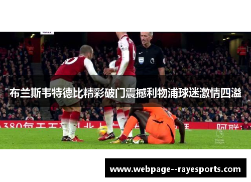 布兰斯韦特德比精彩破门震撼利物浦球迷激情四溢 布兰斯韦特德比精彩破门震撼利物浦球迷激情四溢